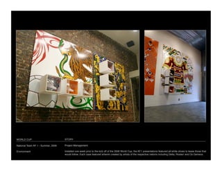 WORLD CUP
                           STORY

National Team AF 1 - Summer, 2006
   Project Management

Environment
                         Installed one week prior to the kick off of the 2006 World Cup, the AF1 presentations featured all-white shoes to tease those that
                                     would follow. Each case featured artwork created by artists of the respective nations including Delta, Rostarr and Os Gemeos
 