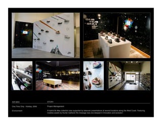 AIR MAX
                         STORY

One Time Only - Holiday, 2006
   Project Management

Environment
                     A hybrid Air Max collection was supported by takeover presentations at several locations along the West Coast. Featuring
                                 creative assets by Hunter Gatherer the message was one steeped in innovation and evolution.
 