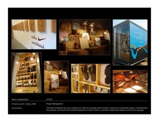 NIKE CONSIDERED
                 STORY

Product Launch - Spring, 2005
   Project Management

Environment
                     The Nike Considered line was a departure for Nike its principles were founded in ethical and sustainable design. Complimenting
                                 this direction, all-natural and reclaimed materials we used to deliver a symbiotic relationship between product and message. 
 