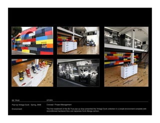 BE TRUE 
                             STORY

Pop-Up Vintage Dunk - Spring, 2008
   Concept / Project Management

Environment
                          The ﬁrst installment of the Be True pop-up shop presented the Vintage Dunk collection in a simple environment complete with
                                      reconditioned hardwood ﬂoor and Japanese Dunk Manga cartoon.
 
