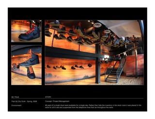 BE TRUE
                           STORY

Pop-Up City Dunk - Spring, 2008
   Concept / Project Management

Environment
                       86 pairs of a single shoe were available for a single day. Rather than hide the inventory in the stock room it was placed in the
                                   store for all to see and suspended from the telephone lines that ran throughout the store.
 