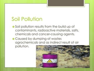 Soil Pollution
 Soil

pollution results from the build up of
contaminants, radioactive materials, salts,
chemicals and cancer-causing agents.
 Caused by dumping of wastes
agrochemicals and as indirect result of air
pollution.

 