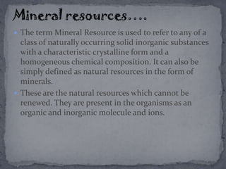  The term Mineral Resource is used to refer to any of a
class of naturally occurring solid inorganic substances
with a characteristic crystalline form and a
homogeneous chemical composition. It can also be
simply defined as natural resources in the form of
minerals.
 These are the natural resources which cannot be
renewed. They are present in the organisms as an
organic and inorganic molecule and ions.
 