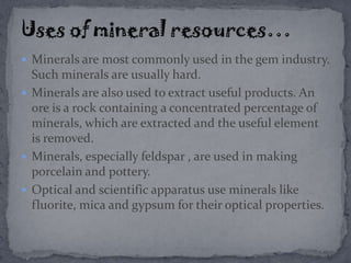  Minerals are most commonly used in the gem industry.
Such minerals are usually hard.
 Minerals are also used to extract useful products. An
ore is a rock containing a concentrated percentage of
minerals, which are extracted and the useful element
is removed.
 Minerals, especially feldspar , are used in making
porcelain and pottery.
 Optical and scientific apparatus use minerals like
fluorite, mica and gypsum for their optical properties.
 