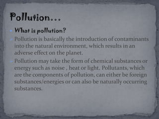  What is pollution?
 Pollution is basically the introduction of contaminants
into the natural environment, which results in an
adverse effect on the planet.
 Pollution may take the form of chemical substances or
energy such as noise , heat or light. Pollutants, which
are the components of pollution, can either be foreign
substances/energies or can also be naturally occurring
substances.
 