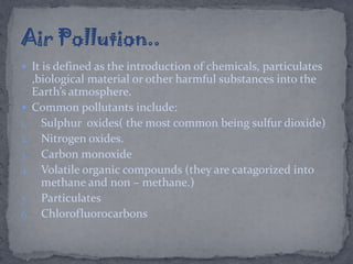  It is defined as the introduction of chemicals, particulates
,biological material or other harmful substances into the
Earth’s atmosphere.
 Common pollutants include:
1. Sulphur oxides( the most common being sulfur dioxide)
2. Nitrogen oxides.
3. Carbon monoxide
4. Volatile organic compounds (they are catagorized into
methane and non – methane.)
5. Particulates
6. Chlorofluorocarbons
 