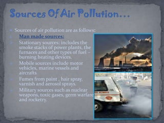  Sources of air pollution are as follows:
1. Man made sources:
 Stationary sources: includes the
smoke stacks of power plants, the
furnaces and other types of fuel –
burning heating devices.
 Mobile sources include motor
vehicles, marine vessels and
aircrafts
 Fumes from paint , hair spray,
varnish and aerosol sprays.
 Military sources such as nuclear
weapons, toxic gases, germ warfare
and rocketry.
 
