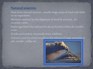 2. Natural sources:
 Dust from natural sources , usually large areas of land with little
or no vegetation.
 Methane emitted by the digestion of food by animals , for
example cattle.
 Radon gas from the radioactive decay buried within the Earth’s
crust.
 Smoke and carbon monoxide from wildfires
 Volcanic activity which results in the release of large amounts of
ash, smoke , sulfur etc.
 