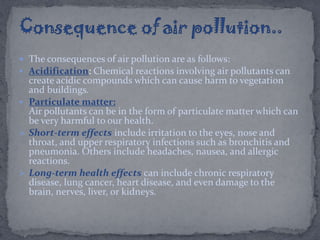  The consequences of air pollution are as follows:
 Acidification: Chemical reactions involving air pollutants can
create acidic compounds which can cause harm to vegetation
and buildings.
 Particulate matter:
Air pollutants can be in the form of particulate matter which can
be very harmful to our health.
 Short-term effects include irritation to the eyes, nose and
throat, and upper respiratory infections such as bronchitis and
pneumonia. Others include headaches, nausea, and allergic
reactions.
 Long-term health effects can include chronic respiratory
disease, lung cancer, heart disease, and even damage to the
brain, nerves, liver, or kidneys.
 