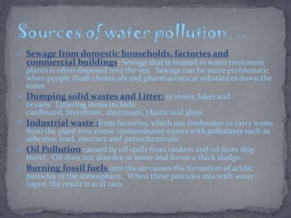  Sewage from domestic households, factories and
commercial buildings: Sewage that is treated in water treatment
plants is often disposed into the sea. Sewage can be more problematic
when people flush chemicals and pharmaceutical substances down the
toilet.
 Dumping solid wastes and Litter: in rivers, lakes and
oceans. Littering items include
cardboard, Styrofoam, aluminum, plastic and glass.
 Industrial waste :from factories, which use freshwater to carry waste
from the plant into rivers, contaminates waters with pollutants such as
asbestos, lead, mercury and petrochemicals.
 Oil Pollution caused by oil spills from tankers and oil from ship
travel. Oil does not dissolve in water and forms a thick sludge.
 Burning fossil fuels into the air causes the formation of acidic
particles in the atmosphere. When these particles mix with water
vapor, the result is acid rain.
 