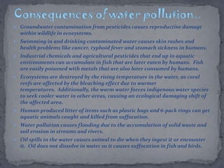  Groundwater contamination from pesticides causes reproductive damage
within wildlife in ecosystems.
 Swimming in and drinking contaminated water causes skin rashes and
health problems like cancer, typhoid fever and stomach sickness in humans.
 Industrial chemicals and agricultural pesticides that end up in aquatic
environments can accumulate in fish that are later eaten by humans. Fish
are easily poisoned with metals that are also later consumed by humans.
 Ecosystems are destroyed by the rising temperature in the water, as coral
reefs are affected by the bleaching effect due to warmer
temperatures. Additionally, the warm water forces indigenous water species
to seek cooler water in other areas, causing an ecological damaging shift of
the affected area.
 Human-produced litter of items such as plastic bags and 6-pack rings can get
aquatic animals caught and killed from suffocation.
 Water pollution causes flooding due to the accumulation of solid waste and
soil erosion in streams and rivers.
 Oil spills in the water causes animal to die when they ingest it or encounter
it. Oil does not dissolve in water so it causes suffocation in fish and birds.
 