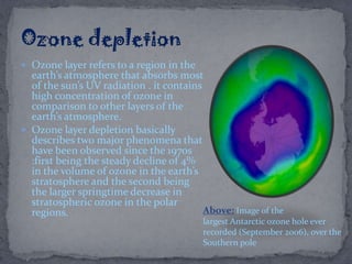  Ozone layer refers to a region in the
earth’s atmosphere that absorbs most
of the sun’s UV radiation . it contains
high concentration of ozone in
comparison to other layers of the
earth’s atmosphere.
 Ozone layer depletion basically
describes two major phenomena that
have been observed since the 1970s
:first being the steady decline of 4%
in the volume of ozone in the earth’s
stratosphere and the second being
the larger springtime decrease in
stratospheric ozone in the polar
regions. Above: Image of the
largest Antarctic ozone hole ever
recorded (September 2006), over the
Southern pole
 