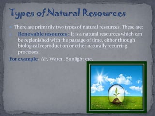  There are primarily two types of natural resources. These are:
1. Renewable resources : It is a natural resources which can
be replenished with the passage of time, either through
biological reproduction or other naturally recurring
processes.
For example- Air, Water , Sunlight etc.
 