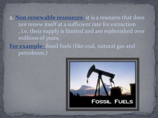 2. Non renewable resources- it is a resource that does
not renew itself at a sufficient rate for extraction
, i.e, their supply is limited and are replenished over
millions of years.
For example- fossil fuels (like coal, natural gas and
petroleum.)
 