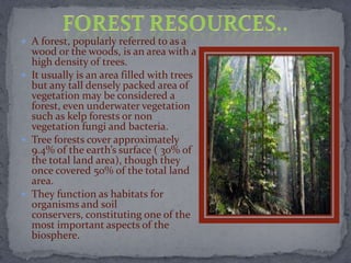  A forest, popularly referred to as a
wood or the woods, is an area with a
high density of trees.
 It usually is an area filled with trees
but any tall densely packed area of
vegetation may be considered a
forest, even underwater vegetation
such as kelp forests or non
vegetation fungi and bacteria.
 Tree forests cover approximately
9.4% of the earth’s surface ( 30% of
the total land area), though they
once covered 50% of the total land
area.
 They function as habitats for
organisms and soil
conservers, constituting one of the
most important aspects of the
biosphere.
 