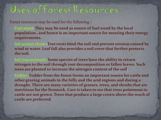 Forest resources may be used for the following :
 Fuel wood: They may be used as source of fuel wood by the local
population , and hence is an important source for meeting their energy
requirements.
 Soil erosion check :Tree roots bind the soil and prevent erosion caused by
wind or water. Leaf fall also provides a soil cover that further protects
the soil.
 Soil improvement :Some species of trees have the ability to return
nitrogen to the soil through root decomposition or fallen leaves. Such
trees are planted to increase the nitrogen content of the soil.
 Fodder :Fodder from the forest forms an important source for cattle and
other grazing animals in the hilly and the arid regions and during a
drought. There are many varieties of grasses, trees, and shrubs that are
nutritious for the livestock. Care is taken to see that trees poisonous to
cattle are not grown. Trees that produce a large crown above the reach of
cattle are preferred.
 