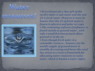 It is a known fact that 97% of the
earth’s water is salt water and the rest
3% is fresh water. However it must be
known that this 3% of fresh water is
frozen in glaciers and polar ice caps.
The remaining unfrozen freshwater is
found mainly as ground water , with
only a small fraction present above
ground or in the air.
Even though fresh water is a
renewable resource , however yet the
world’s supple of ground water is
steadily decreasing and hence the need
has arisen to create a framework for
allocating water resources to water
users , which is known a water rights.
 