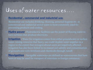  Residential , commercial and industrial use:
Residential use includes drinking, cleaning, personal hygiene etc. in
commercial and industrial sector water is most commonly used for
processing products and cooling.
 Hydro power: Hydroelectric facilities use the power of flowing water to
turn turbines that produce electricity.
 Irrigation : Water for irrigation comes from either groundwater or surface
water, raising concerns that heavy use could deplete water supplies in a
region to the extent that nonagricultural users are negatively affected.
Irrigation has also been linked to increased soil salinity and contamination
of groundwater with fertilizers and chemicals through runoff.
 Navigation : Navigable waterways are defined as watercourses that have
been or may be used for transport of interstate or foreign commerce.
 