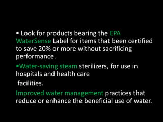 Look for products bearing the EPA 
WaterSense Label for items that been certified 
to save 20% or more without sacrificing 
performance. 
Water-saving steam sterilizers, for use in 
hospitals and health care 
facilities. 
Improved water management practices that 
reduce or enhance the beneficial use of water. 
 
