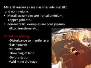Mineral resources are classifies into metallic 
and non metallic: 
• Metallic:examples are iron,alluminium, 
copper,gold.etc.. 
• non-metallic: examples are coal,gypsum, 
silica ,limestone.etc.. 
Threats of mining: 
•Disturbance to mantle layer 
•Earthquakes 
•Tsunami 
•Drowning of land 
•Deforestation 
•Acid mine drainage 
 
