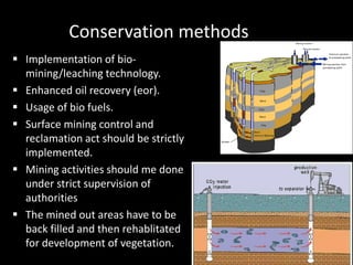 Conservation methods 
 Implementation of bio-mining/ 
leaching technology. 
 Enhanced oil recovery (eor). 
 Usage of bio fuels. 
 Surface mining control and 
reclamation act should be strictly 
implemented. 
 Mining activities should me done 
under strict supervision of 
authorities 
 The mined out areas have to be 
back filled and then rehablitated 
for development of vegetation. 
 
