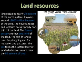 land occupies nearly 20 percent 
of the earth surface. It covers 
around 13000 million hectares 
of the area. The houses, roads 
and factories occupy nearly one 
third of the land. The forests 
occupy another one third of 
the land. The rest of land is 
used for ploughing and for 
meadows and pastures. The 
soil forms the surface layer of 
land which covers more than 
the 80 percent of land. 
 