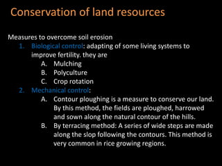 Conservation of land resources 
Measures to overcome soil erosion 
1. Biological control: adapting of some living systems to 
improve fertility. they are 
A. Mulching 
B. Polyculture 
C. Crop rotation 
2. Mechanical control: 
A. Contour ploughing is a measure to conserve our land. 
By this method, the fields are ploughed, harrowed 
and sown along the natural contour of the hills. 
B. By terracing method: A series of wide steps are made 
along the slop following the contours. This method is 
very common in rice growing regions. 
 