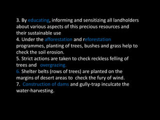 3. By educating, informing and sensitizing all landholders 
about various aspects of this precious resources and 
their sustainable use 
4. Under the afforestation and reforestation 
programmes, planting of trees, bushes and grass help to 
check the soil erosion. 
5. Strict actions are taken to check reckless felling of 
trees and overgrazing. 
6. Shelter belts (rows of trees) are planted on the 
margins of desert areas to check the fury of wind. 
7. Construction of dams and gully-trap inculcate the 
water-harvesting. 
 