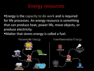 Energy resources 
Energy is the capacity to do work and is required 
for life processes. An energy resource is something 
that can produce heat, power life, move objects, or 
produce electricity. 
Matter that stores energy is called a fuel. 
 