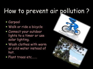 How to prevent air pollution ? 
 Carpool 
 Walk or ride a bicycle 
 Connect your outdoor 
lights to a timer or use 
solar lighting. 
 Wash clothes with warm 
or cold water instead of 
hot. 
 Plant trees etc……. 
 
