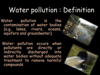 Water pollution : Definition 
Water pollution is the 
contamination of water bodies 
(e.g. lakes, rivers, oceans, 
aquifers and groundwater). 
Water pollution occurs when 
pollutants are directly or 
indirectly discharged into 
water bodies without adequate 
treatment to remove harmful 
compounds 
 
