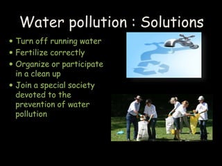 Water pollution : Solutions 
 Turn off running water 
 Fertilize correctly 
 Organize or participate 
in a clean up 
 Join a special society 
devoted to the 
prevention of water 
pollution 
 