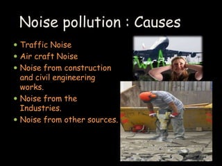 Noise pollution : Causes 
 Traffic Noise 
 Air craft Noise 
 Noise from construction 
and civil engineering 
works. 
 Noise from the 
Industries. 
 Noise from other sources. 
 