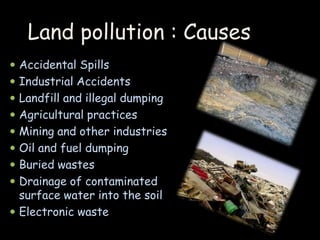 Land pollution : Causes 
 Accidental Spills 
 Industrial Accidents 
 Landfill and illegal dumping 
 Agricultural practices 
 Mining and other industries 
 Oil and fuel dumping 
 Buried wastes 
 Drainage of contaminated 
surface water into the soil 
 Electronic waste 
 