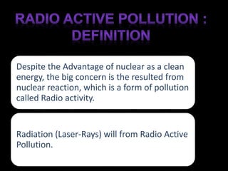 Despite the Advantage of nuclear as a clean 
energy, the big concern is the resulted from 
nuclear reaction, which is a form of pollution 
called Radio activity. 
Radiation (Laser-Rays) will from Radio Active 
Pollution. 
 