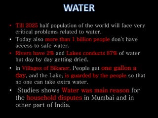 • Till 2025 half population of the world will face very 
critical problems related to water. 
• Today also more than 1 billion people don’t have 
access to safe water. 
• Rivers have 2% and Lakes conducts 87% of water 
but day by day getting dried. 
• In Villages of Bikaner, People get one gallon a 
day, and the Lake, is guarded by the people so that 
no one can take extra water. 
• Studies shows Water was main reason for 
the household disputes in Mumbai and in 
other part of India. 
 