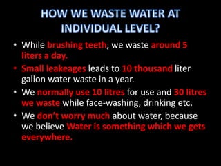 • While brushing teeth, we waste around 5 
liters a day. 
• Small leakeages leads to 10 thousand liter 
gallon water waste in a year. 
• We normally use 10 litres for use and 30 litres 
we waste while face-washing, drinking etc. 
• We don’t worry much about water, because 
we believe Water is something which we gets 
everywhere. 
 