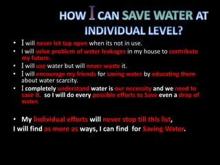 • I will never let tap open when its not in use. 
• I will solve problem of water leakages in my house to contribute 
my future. 
• I will use water but will never waste it. 
• I will encourage my friends for saving water by educating them 
about water scarcity. 
• I completely understand water is our necessity and we need to 
save it. so I will do every possible efforts to Save even a drop of 
water. 
• My Individual efforts will never stop till this list, 
I will find as more as ways, I can find for Saving Water. 
 