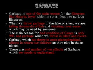 • Garbage is one of the main reason for the illnesses 
like Malaria, fever which in return leads to serious 
illnesses. 
• When we throw garbage in the lake or river, we are 
killing thousands of fish and violating river water 
which may be used by someone. 
• The main reason for bad condition of Ganga is only 
WE. and garbage which we throw in lakes and rivers. 
• Garbage which we throw in open places(maidan), 
affects in return our children as they play in these 
places. 
• There are end number of –ve effects of Garbage 
which we needs to understand. 
 