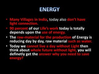 • Many Villages in India, today also don’t have 
light connection. 
• 90 percent of our Life’s work today is totally 
depends upon the use of energy. 
• The raw-material for the production of Energy is 
reducing day by day, raw material such as water. 
• Today we cannot live a day without Light then 
think about whole future without light, you will 
definetly get the answer why you need to save 
energy? 
 