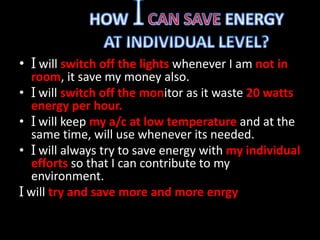 • I will switch off the lights whenever I am not in 
room, it save my money also. 
• I will switch off the monitor as it waste 20 watts 
energy per hour. 
• I will keep my a/c at low temperature and at the 
same time, will use whenever its needed. 
• I will always try to save energy with my individual 
efforts so that I can contribute to my 
environment. 
I will try and save more and more enrgy 
 