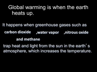Global warming is when the earth 
heats up. 
It happens when greenhouse gases such as 
carbon dioxide ,water vapor 
and methane 
,nitrous oxide 
trap heat and light from the sun in the earth’s 
atmosphere, which increases the temperature. 
 