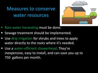 Measures to conserve 
water resources 
 Rain water harvesting must be done. 
 Sewage treatment should be implemented. 
 Use drip irrigation for shrubs and trees to apply 
water directly to the roots where it's needed. 
 Use a water-efficient showerhead. They're 
inexpensive, easy to install, and can save you up to 
750 gallons per month. 
 