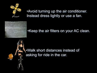 •Avoid turning up the air conditioner. 
Instead dress lightly or use a fan. 
•Keep the air filters on your AC clean. 
•Walk short distances instead of 
asking for ride in the car. 
 