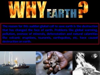 is there a need to save 
The reason for this sudden global call to save earth is the destruction 
that has changed the face of earth. Problems like global warming, 
pollution, overuse of minerals, deforestation and natural calamities 
like volcanic eruptions, tsunamis, earthquakes, etc. have caused 
destruction on earth. 
 