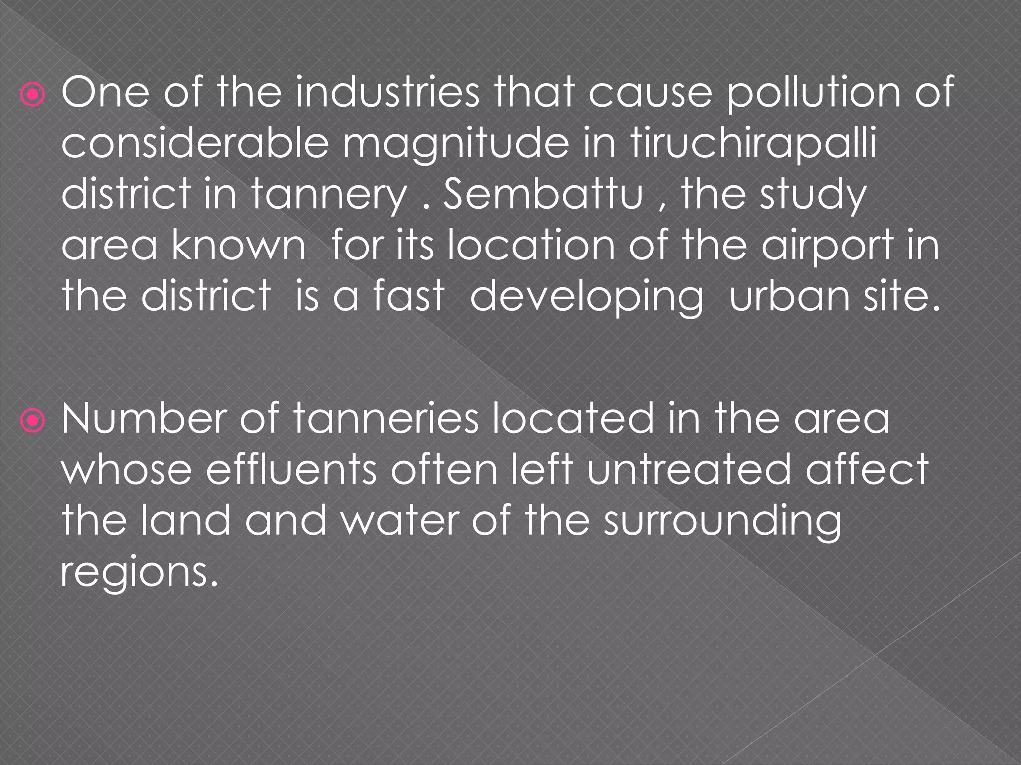  One of the industries that cause pollution of
considerable magnitude in tiruchirapalli
district in tannery . Sembattu , the study
area known for its location of the airport in
the district is a fast developing urban site.
 Number of tanneries located in the area
whose effluents often left untreated affect
the land and water of the surrounding
regions.
 