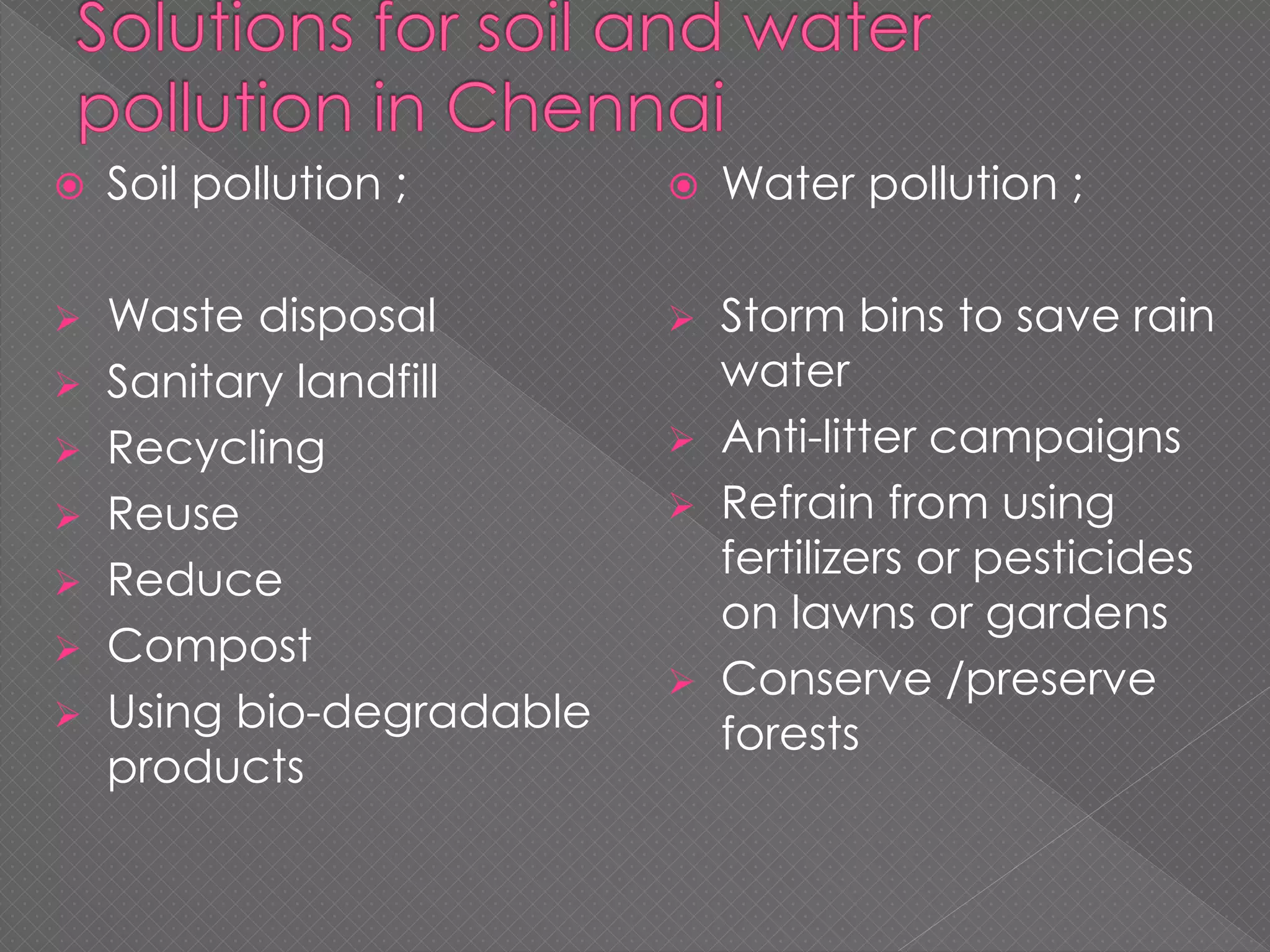  Soil pollution ;
 Waste disposal
 Sanitary landfill
 Recycling
 Reuse
 Reduce
 Compost
 Using bio-degradable
products
 Water pollution ;
 Storm bins to save rain
water
 Anti-litter campaigns
 Refrain from using
fertilizers or pesticides
on lawns or gardens
 Conserve /preserve
forests
 