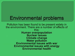 Pollution has been found to be present widely in
the environment. There are a number of effects of
this:
Human overpopulation
Nuclear issues
Climate change
Water pollution
Environmental issues with war
Environmental issues with energy
Environmental health
 