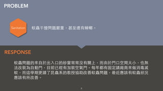 8
蚊蟲問題的來⾃自於出⼊入⼝口的紗窗常常沒有關上，⽽而由於⾨門⼝口空間太⼩小，也無
法改裝為⾃自動⾨門，⺫⽬目前已經有加裝空氣⾨門。每年都有固定請廠商來做消毒滅
蚊，⽽而這學期更請了昆蟲系的教授協助改善蚊蟲問題，最近應該有蚊蟲狀況
應該有所改善。
RESPONSE
PROBLEM
Sanitation 蚊蟲干擾問題嚴重，甚⾄至還有蟑螂。
 