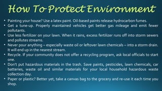 • Painting your house? Use a latex paint. Oil-based paints release hydrocarbon fumes.
• Get a tune-up. Properly maintained vehicles get better gas mileage and emit fewer
pollutants.
• Use less fertilizer on your lawn. When it rains, excess fertilizer runs off into storm sewers
and pollutes streams.
• Never pour anything – especially waste oil or leftover lawn chemicals – into a storm drain.
It will end up in the nearest stream.
• Recycle. If your community does not offer a recycling program, ask local officials to start
one.
• Don’t put hazardous materials in the trash. Save paints, pesticides, lawn chemicals, car
batteries, waste oil and similar materials for your local household hazardous waste
collection day.
• Paper or plastic? Better yet, take a canvas bag to the grocery and re-use it each time you
shop.
 